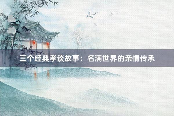 三个经典孝谈故事:名满世界的亲情传承